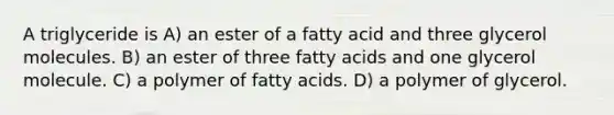 A triglyceride is A) an ester of a fatty acid and three glycerol molecules. B) an ester of three fatty acids and one glycerol molecule. C) a polymer of fatty acids. D) a polymer of glycerol.