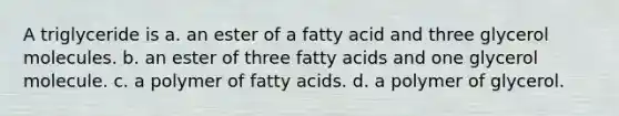 A triglyceride is a. an ester of a fatty acid and three glycerol molecules. b. an ester of three fatty acids and one glycerol molecule. c. a polymer of fatty acids. d. a polymer of glycerol.