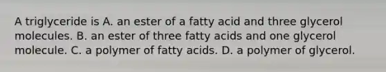 A triglyceride is A. an ester of a fatty acid and three glycerol molecules. B. an ester of three fatty acids and one glycerol molecule. C. a polymer of fatty acids. D. a polymer of glycerol.