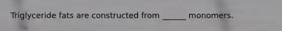 Triglyceride fats are constructed from ______ monomers.