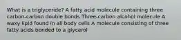 What is a triglyceride? A fatty acid molecule containing three carbon-carbon double bonds Three-carbon alcohol molecule A waxy lipid found in all body cells A molecule consisting of three fatty acids bonded to a glycerol