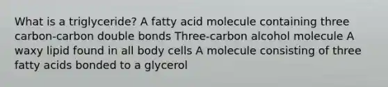 What is a triglyceride? A fatty acid molecule containing three carbon-carbon double bonds Three-carbon alcohol molecule A waxy lipid found in all body cells A molecule consisting of three fatty acids bonded to a glycerol