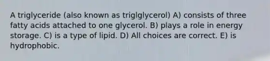 A triglyceride (also known as triglglycerol) A) consists of three fatty acids attached to one glycerol. B) plays a role in energy storage. C) is a type of lipid. D) All choices are correct. E) is hydrophobic.