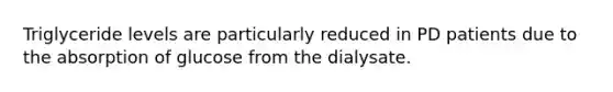 ​Triglyceride levels are particularly reduced in PD patients due to the absorption of glucose from the dialysate.