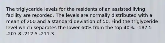 The triglyceride levels for the residents of an assisted living facility are recorded. The levels are normally distributed with a mean of 200 and a standard deviation of 50. Find the triglyceride level which separates the lower 60% from the top 40%. -187.5 -207.8 -212.5 -211.3