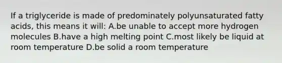 If a triglyceride is made of predominately polyunsaturated fatty acids, this means it will: A.be unable to accept more hydrogen molecules B.have a high melting point C.most likely be liquid at room temperature D.be solid a room temperature