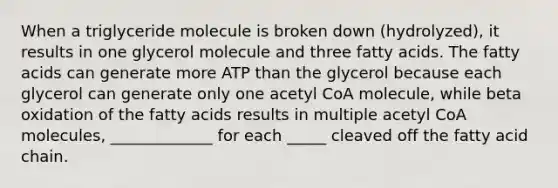 When a triglyceride molecule is broken down (hydrolyzed), it results in one glycerol molecule and three fatty acids. The fatty acids can generate more ATP than the glycerol because each glycerol can generate only one acetyl CoA molecule, while beta oxidation of the fatty acids results in multiple acetyl CoA molecules, _____________ for each _____ cleaved off the fatty acid chain.