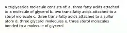 A triglyceride molecule consists of: a. three fatty acids attached to a molecule of glycerol b. two trans-fatty acids attached to a sterol molecule c. three trans-fatty acids attached to a sulfur atom d. three glycerol molecules e. three sterol molecules bonded to a molecule of glycerol