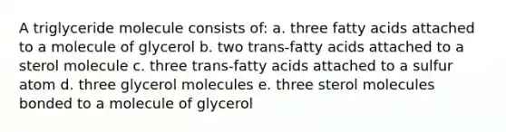 A triglyceride molecule consists of: a. three fatty acids attached to a molecule of glycerol b. two trans-fatty acids attached to a sterol molecule c. three trans-fatty acids attached to a sulfur atom d. three glycerol molecules e. three sterol molecules bonded to a molecule of glycerol