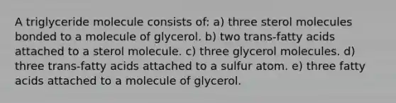 A triglyceride molecule consists of: a) three sterol molecules bonded to a molecule of glycerol. b) two trans-fatty acids attached to a sterol molecule. c) three glycerol molecules. d) three trans-fatty acids attached to a sulfur atom. e) three fatty acids attached to a molecule of glycerol.