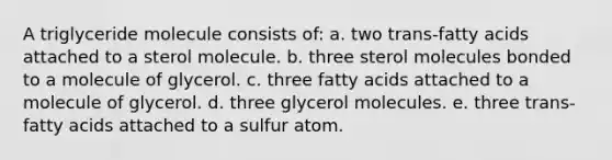 A triglyceride molecule consists of: a. two trans-fatty acids attached to a sterol molecule. b. three sterol molecules bonded to a molecule of glycerol. c. three fatty acids attached to a molecule of glycerol. d. three glycerol molecules. e. three trans-fatty acids attached to a sulfur atom.