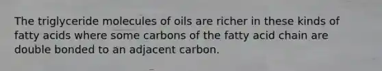 The triglyceride molecules of oils are richer in these kinds of fatty acids where some carbons of the fatty acid chain are double bonded to an adjacent carbon.