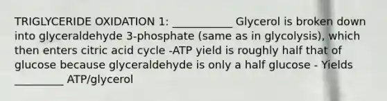 TRIGLYCERIDE OXIDATION 1: ___________ Glycerol is broken down into glyceraldehyde 3-phosphate (same as in glycolysis), which then enters citric acid cycle -ATP yield is roughly half that of glucose because glyceraldehyde is only a half glucose - Yields _________ ATP/glycerol