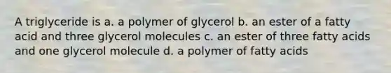 A triglyceride is a. a polymer of glycerol b. an ester of a fatty acid and three glycerol molecules c. an ester of three fatty acids and one glycerol molecule d. a polymer of fatty acids