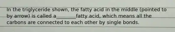 In the triglyceride shown, the fatty acid in the middle (pointed to by arrow) is called a________fatty acid, which means all the carbons are connected to each other by single bonds.