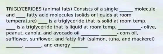 TRIGLYCERIDES (animal fats) Consists of a single ______ molecule and ____ fatty acid molecules (solids or liquids at room temperature) ____ is a triglyceride that is solid at room temp. ____ is a triglyceride that is liquid at room temp. __________- olive, peanut, canola, and avocado oil ________ _______- corn oil, safflower, sunflower, and fatty fish (salmon, tuna, and mackerel) _______, _______, and energy _______