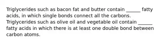 Triglycerides such as bacon fat and butter contain ______ fatty acids, in which single bonds connect all the carbons. Triglycerides such as olive oil and vegetable oil contain ______ fatty acids in which there is at least one double bond between carbon atoms.