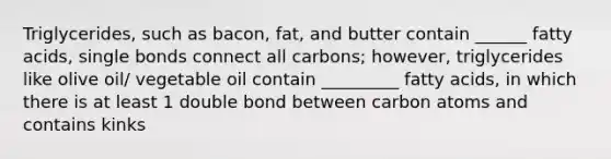 Triglycerides, such as bacon, fat, and butter contain ______ fatty acids, single bonds connect all carbons; however, triglycerides like olive oil/ vegetable oil contain _________ fatty acids, in which there is at least 1 double bond between carbon atoms and contains kinks