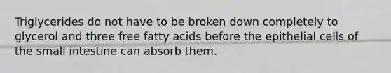 Triglycerides do not have to be broken down completely to glycerol and three free fatty acids before the epithelial cells of the small intestine can absorb them.