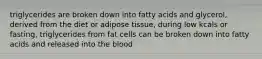 triglycerides are broken down into fatty acids and glycerol, derived from the diet or adipose tissue, during low kcals or fasting, triglycerides from fat cells can be broken down into fatty acids and released into the blood