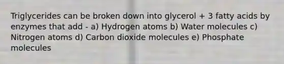 Triglycerides can be broken down into glycerol + 3 fatty acids by enzymes that add - a) Hydrogen atoms b) Water molecules c) Nitrogen atoms d) Carbon dioxide molecules e) Phosphate molecules