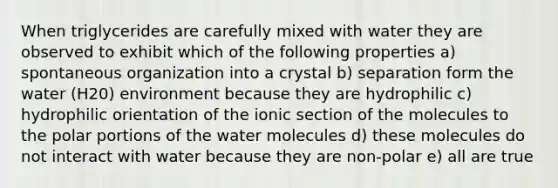 When triglycerides are carefully mixed with water they are observed to exhibit which of the following properties a) spontaneous organization into a crystal b) separation form the water (H20) environment because they are hydrophilic c) hydrophilic orientation of the ionic section of the molecules to the polar portions of the water molecules d) these molecules do not interact with water because they are non-polar e) all are true