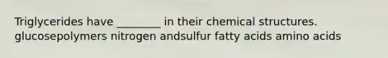 Triglycerides have ________ in their chemical structures. glucosepolymers nitrogen andsulfur fatty acids amino acids