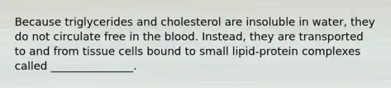 Because triglycerides and cholesterol are insoluble in water, they do not circulate free in <a href='https://www.questionai.com/knowledge/k7oXMfj7lk-the-blood' class='anchor-knowledge'>the blood</a>. Instead, they are transported to and from tissue cells bound to small lipid-protein complexes called _______________.