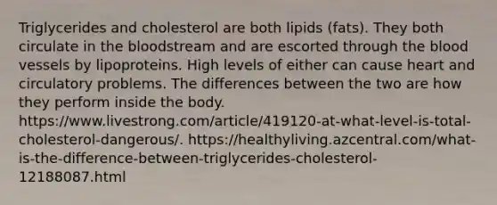 Triglycerides and cholesterol are both lipids (fats). They both circulate in the bloodstream and are escorted through the blood vessels by lipoproteins. High levels of either can cause heart and circulatory problems. The differences between the two are how they perform inside the body. https://www.livestrong.com/article/419120-at-what-level-is-total-cholesterol-dangerous/. https://healthyliving.azcentral.com/what-is-the-difference-between-triglycerides-cholesterol-12188087.html