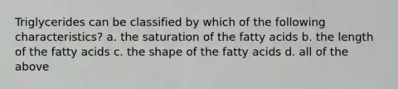 Triglycerides can be classified by which of the following characteristics? a. the saturation of the fatty acids b. the length of the fatty acids c. the shape of the fatty acids d. all of the above