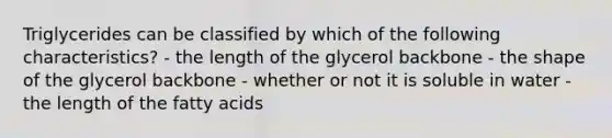 Triglycerides can be classified by which of the following characteristics? - the length of the glycerol backbone - the shape of the glycerol backbone - whether or not it is soluble in water - the length of the fatty acids