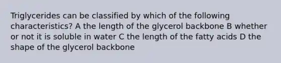 Triglycerides can be classified by which of the following characteristics? A the length of the glycerol backbone B whether or not it is soluble in water C the length of the fatty acids D the shape of the glycerol backbone