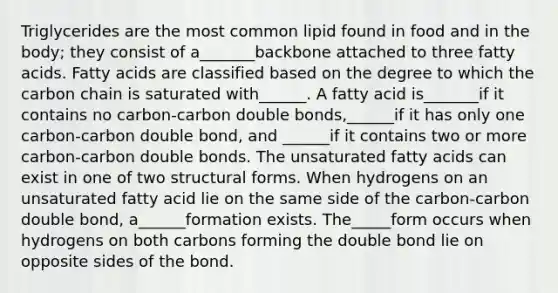 Triglycerides are the most common lipid found in food and in the body; they consist of a_______backbone attached to three fatty acids. Fatty acids are classified based on the degree to which the carbon chain is saturated with______. A fatty acid is_______if it contains no carbon-carbon double bonds,______if it has only one carbon-carbon double bond, and ______if it contains two or more carbon-carbon double bonds. The unsaturated fatty acids can exist in one of two structural forms. When hydrogens on an unsaturated fatty acid lie on the same side of the carbon-carbon double bond, a______formation exists. The_____form occurs when hydrogens on both carbons forming the double bond lie on opposite sides of the bond.