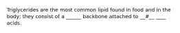 Triglycerides are the most common lipid found in food and in the body; they consist of a ______ backbone attached to __#__ ____ acids.