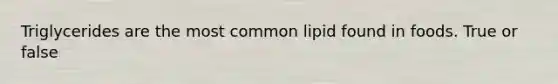 Triglycerides are the most common lipid found in foods. True or false