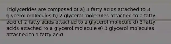 Triglycerides are composed of a) 3 fatty acids attached to 3 glycerol molecules b) 2 glycerol molecules attached to a fatty acid c) 2 fatty acids attached to a glycerol molecule d) 3 fatty acids attached to a glycerol molecule e) 3 glycerol molecules attached to a fatty acid