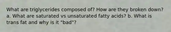 What are triglycerides composed of? How are they broken down? a. What are saturated vs unsaturated fatty acids? b. What is trans fat and why is it "bad"?