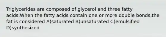 Triglycerides are composed of glycerol and three fatty acids.When the fatty acids contain one or more double bonds,the fat is considered A)saturated B)unsaturated C)emulsified D)synthesized