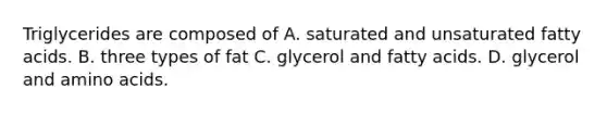 Triglycerides are composed of A. saturated and unsaturated fatty acids. B. three types of fat C. glycerol and fatty acids. D. glycerol and amino acids.