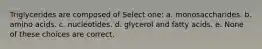 Triglycerides are composed of Select one: a. monosaccharides. b. amino acids. c. nucleotides. d. glycerol and fatty acids. e. None of these choices are correct.