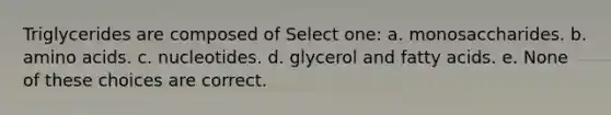 Triglycerides are composed of Select one: a. monosaccharides. b. amino acids. c. nucleotides. d. glycerol and fatty acids. e. None of these choices are correct.