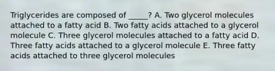 Triglycerides are composed of _____? A. Two glycerol molecules attached to a fatty acid B. Two fatty acids attached to a glycerol molecule C. Three glycerol molecules attached to a fatty acid D. Three fatty acids attached to a glycerol molecule E. Three fatty acids attached to three glycerol molecules