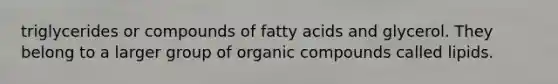 triglycerides or compounds of fatty acids and glycerol. They belong to a larger group of organic compounds called lipids.