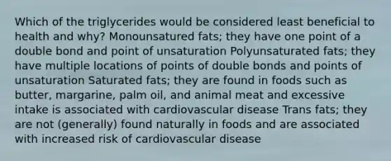 Which of the triglycerides would be considered least beneficial to health and why? Monounsatured fats; they have one point of a double bond and point of unsaturation Polyunsaturated fats; they have multiple locations of points of double bonds and points of unsaturation Saturated fats; they are found in foods such as butter, margarine, palm oil, and animal meat and excessive intake is associated with cardiovascular disease Trans fats; they are not (generally) found naturally in foods and are associated with increased risk of cardiovascular disease