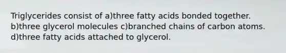 Triglycerides consist of a)three fatty acids bonded together. b)three glycerol molecules c)branched chains of carbon atoms. d)three fatty acids attached to glycerol.