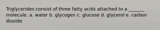 Triglycerides consist of three fatty acids attached to a _______ molecule. a. water b. glycogen c. glucose d. glycerol e. carbon dioxide