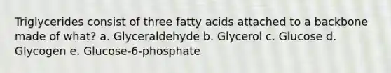 Triglycerides consist of three fatty acids attached to a backbone made of what? a. Glyceraldehyde b. Glycerol c. Glucose d. Glycogen e. Glucose-6-phosphate