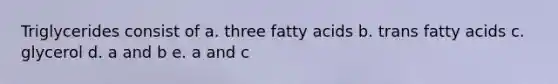 Triglycerides consist of a. three fatty acids b. trans fatty acids c. glycerol d. a and b e. a and c