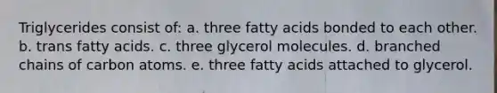 Triglycerides consist of: a. three fatty acids bonded to each other. b. trans fatty acids. c. three glycerol molecules. d. branched chains of carbon atoms. e. three fatty acids attached to glycerol.