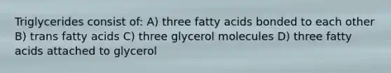 Triglycerides consist of: A) three fatty acids bonded to each other B) trans fatty acids C) three glycerol molecules D) three fatty acids attached to glycerol